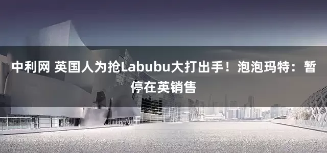 中利网 英国人为抢Labubu大打出手！泡泡玛特：暂停在英销售