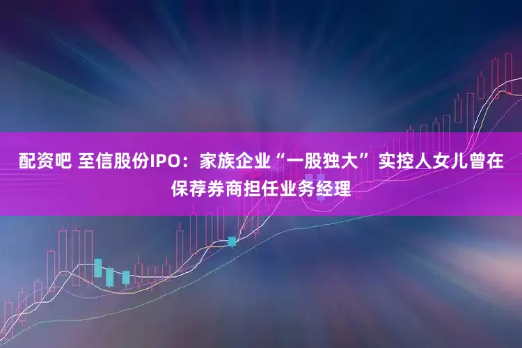 配资吧 至信股份IPO：家族企业“一股独大” 实控人女儿曾在保荐券商担任业务经理