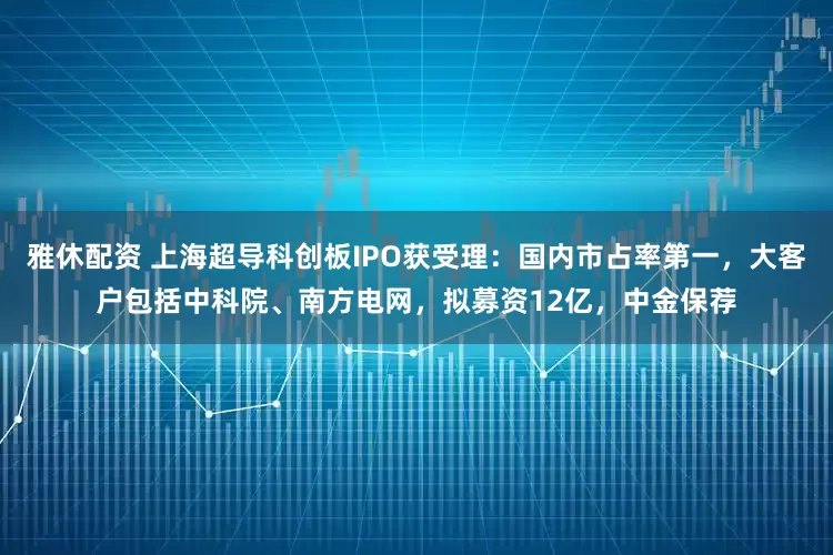 雅休配资 上海超导科创板IPO获受理：国内市占率第一，大客户包括中科院、南方电网，拟募资12亿，中金保荐
