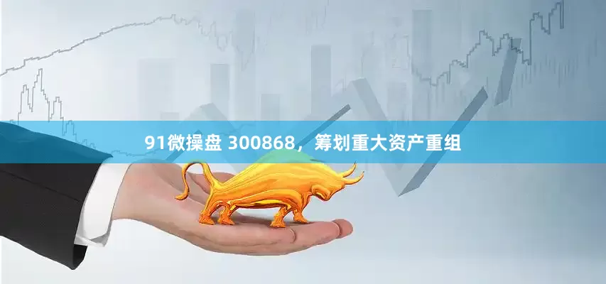 91微操盘 300868，筹划重大资产重组