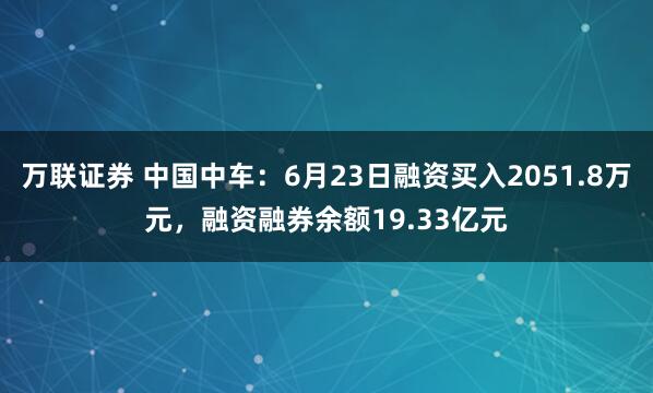 万联证券 中国中车：6月23日融资买入2051.8万元，融资融券余额19.33亿元