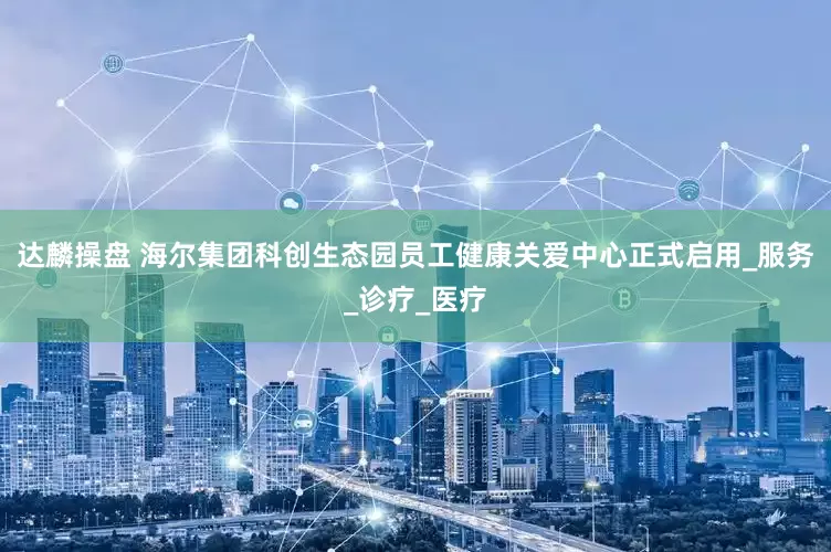 达麟操盘 海尔集团科创生态园员工健康关爱中心正式启用_服务_诊疗_医疗