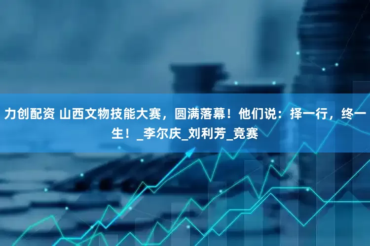 力创配资 山西文物技能大赛，圆满落幕！他们说：择一行，终一生！_李尔庆_刘利芳_竞赛
