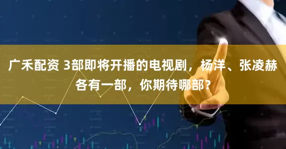 广禾配资 3部即将开播的电视剧，杨洋、张凌赫各有一部，你期待哪部？