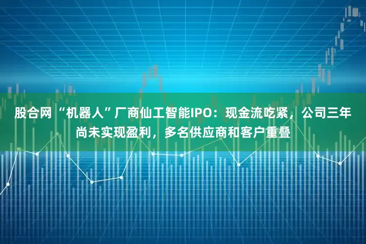 股合网 “机器人”厂商仙工智能IPO：现金流吃紧，公司三年尚未实现盈利，多名供应商和客户重叠