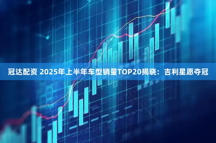 冠达配资 2025年上半年车型销量TOP20揭晓：吉利星愿夺冠
