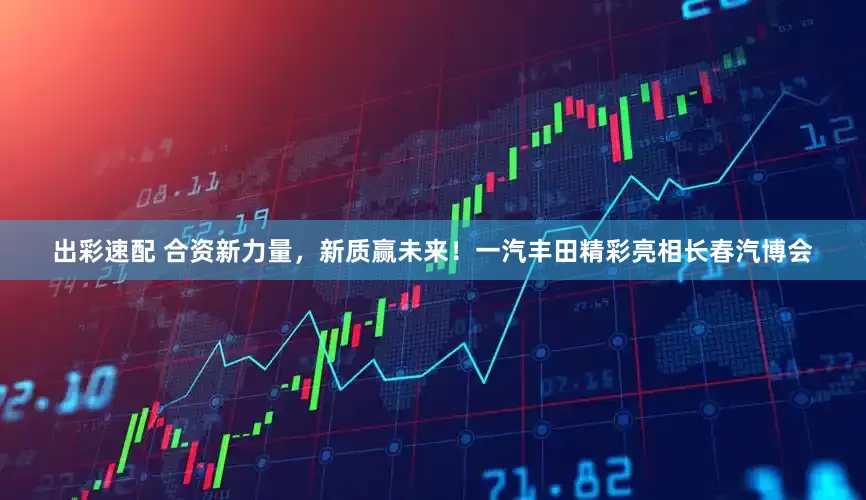 出彩速配 合资新力量，新质赢未来！一汽丰田精彩亮相长春汽博会