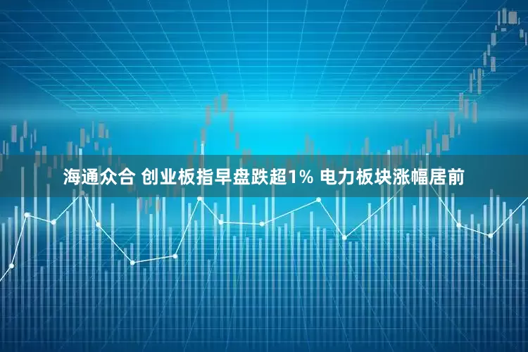海通众合 创业板指早盘跌超1% 电力板块涨幅居前