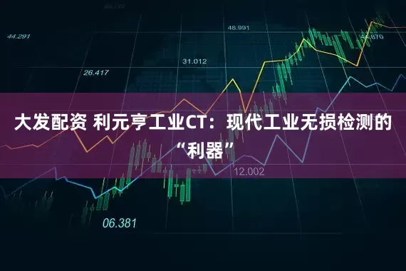大发配资 利元亨工业CT：现代工业无损检测的“利器”