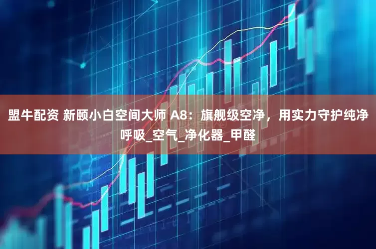盟牛配资 新颐小白空间大师 A8：旗舰级空净，用实力守护纯净呼吸_空气_净化器_甲醛