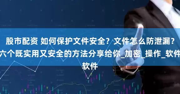 股市配资 如何保护文件安全？文件怎么防泄漏？六个既实用又安全的方法分享给你_加密_操作_软件