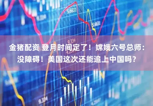 金猪配资 登月时间定了！嫦娥六号总师：没障碍！美国这次还能追上中国吗？