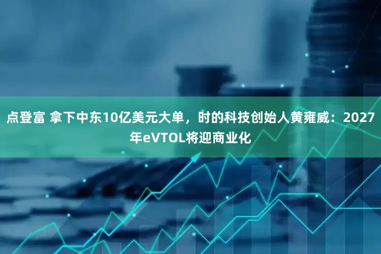 点登富 拿下中东10亿美元大单，时的科技创始人黄雍威：2027年eVTOL将迎商业化