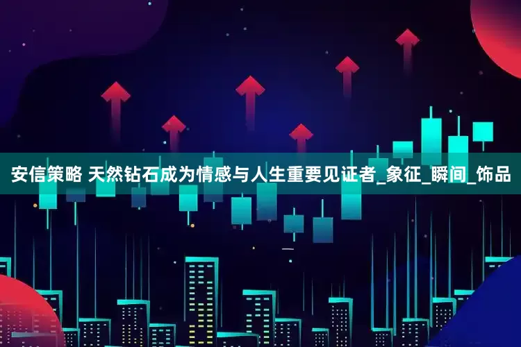 安信策略 天然钻石成为情感与人生重要见证者_象征_瞬间_饰品