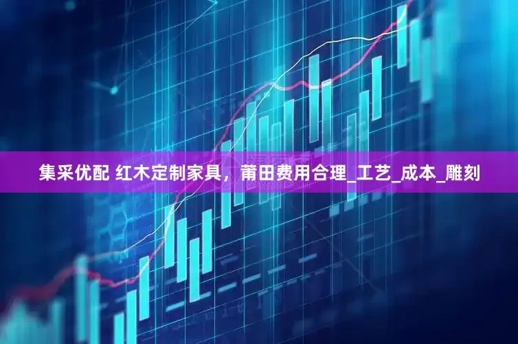 集采优配 红木定制家具，莆田费用合理_工艺_成本_雕刻
