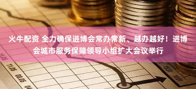 火牛配资 全力确保进博会常办常新、越办越好！进博会城市服务保障领导小组扩大会议举行
