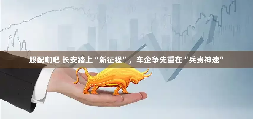 股配咖吧 长安踏上“新征程”，车企争先重在“兵贵神速”