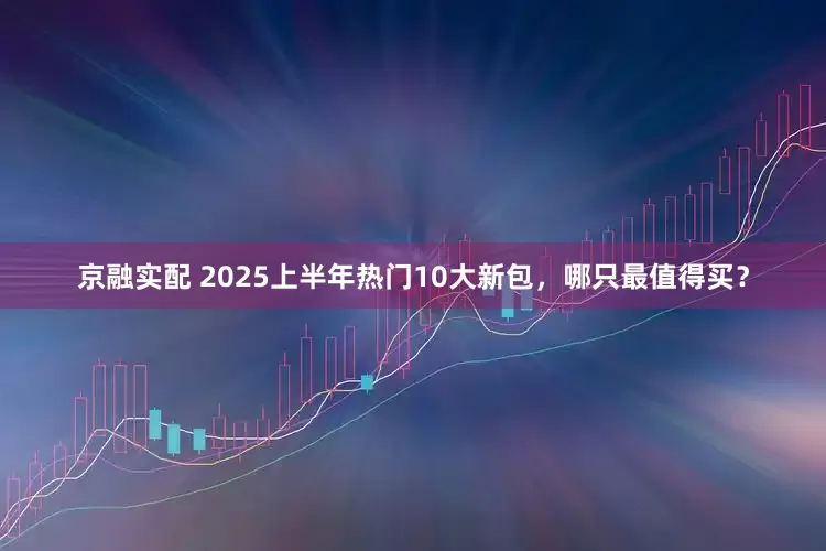 京融实配 2025上半年热门10大新包，哪只最值得买？