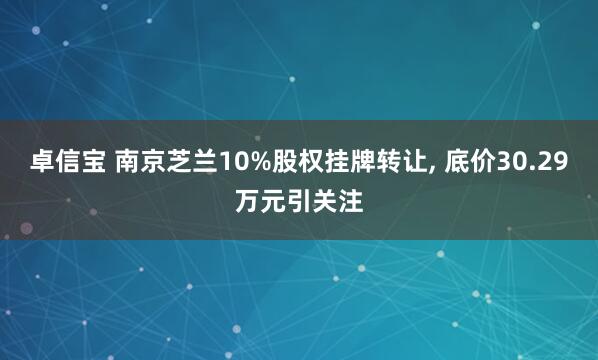 卓信宝 南京芝兰10%股权挂牌转让, 底价30.29万元引关注