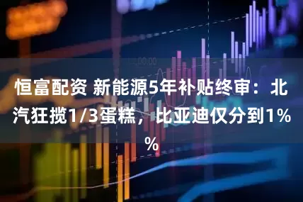 恒富配资 新能源5年补贴终审：北汽狂揽1/3蛋糕，比亚迪仅分到1%