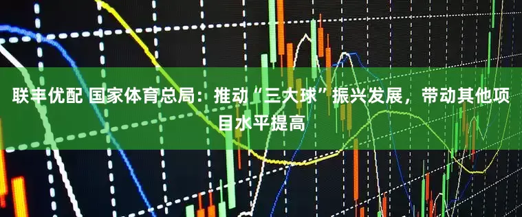 联丰优配 国家体育总局：推动“三大球”振兴发展，带动其他项目水平提高