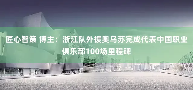 匠心智策 博主：浙江队外援奥乌苏完成代表中国职业俱乐部100场里程碑