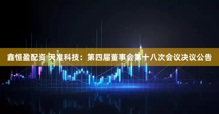 鑫恒盈配资 天准科技：第四届董事会第十八次会议决议公告