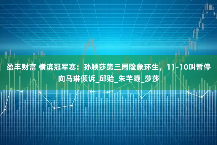 盈丰财富 横滨冠军赛：孙颖莎第三局险象环生，11-10叫暂停向马琳倾诉_邱贻_朱芊曦_莎莎