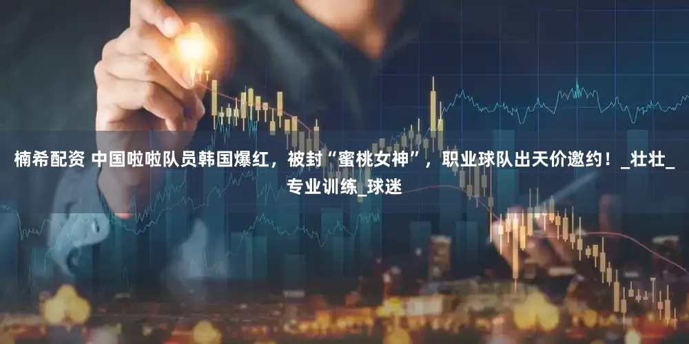 楠希配资 中国啦啦队员韩国爆红，被封“蜜桃女神”，职业球队出天价邀约！_壮壮_专业训练_球迷