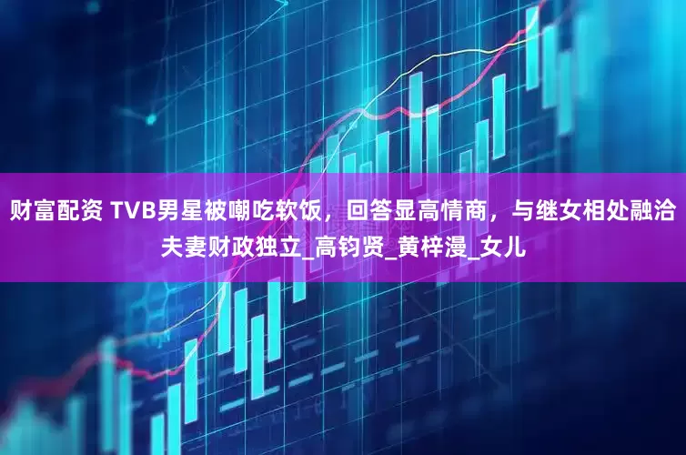 财富配资 TVB男星被嘲吃软饭，回答显高情商，与继女相处融洽夫妻财政独立_高钧贤_黄梓漫_女儿