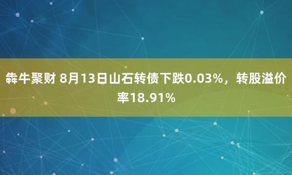 犇牛聚财 8月13日山石转债下跌0.03%，转股溢价率18.91%