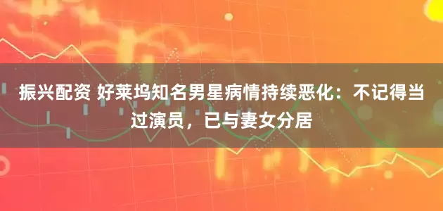 振兴配资 好莱坞知名男星病情持续恶化：不记得当过演员，已与妻女分居