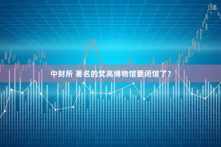 中财所 著名的梵高博物馆要闭馆了？