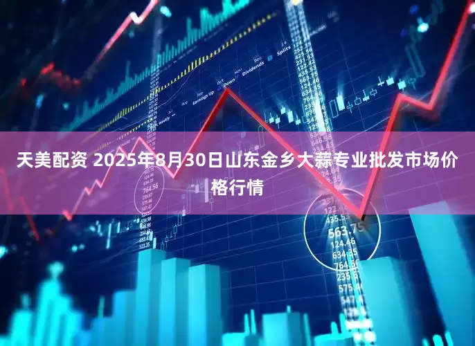 天美配资 2025年8月30日山东金乡大蒜专业批发市场价格行情