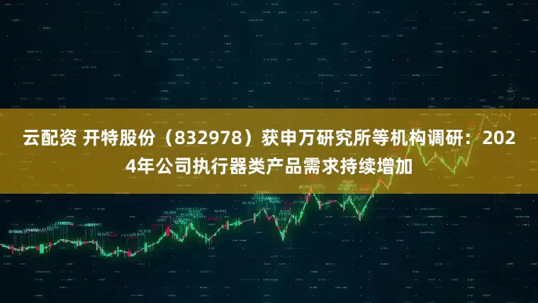 云配资 开特股份（832978）获申万研究所等机构调研：2024年公司执行器类产品需求持续增加