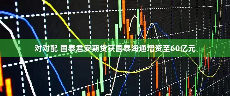 对对配 国泰君安期货获国泰海通增资至60亿元