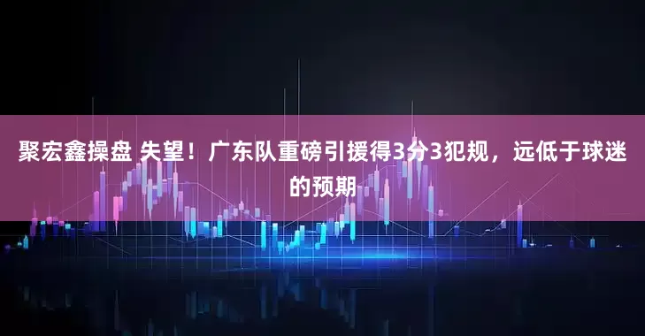 聚宏鑫操盘 失望！广东队重磅引援得3分3犯规，远低于球迷的预期