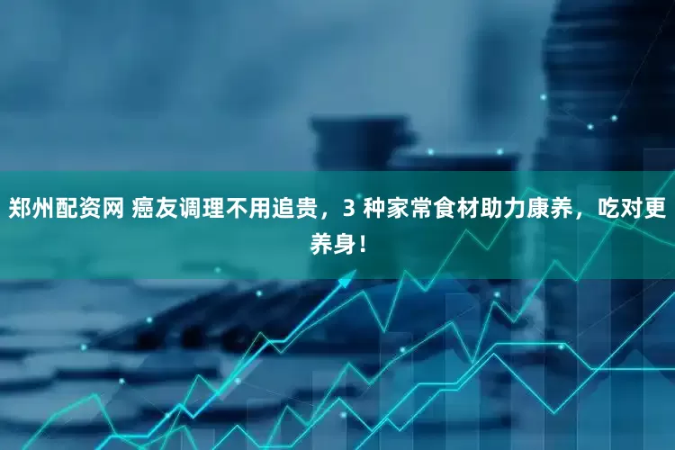 郑州配资网 癌友调理不用追贵，3 种家常食材助力康养，吃对更养身！