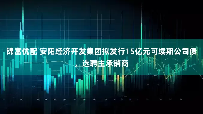 锦富优配 安阳经济开发集团拟发行15亿元可续期公司债，选聘主承销商