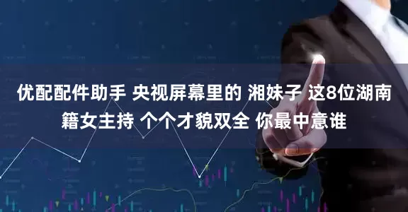 优配配件助手 央视屏幕里的 湘妹子 这8位湖南籍女主持 个个才貌双全 你最中意谁