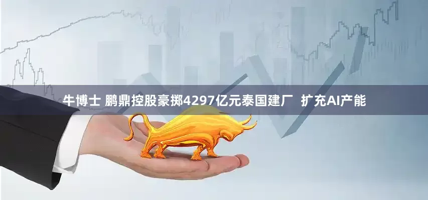 牛博士 鹏鼎控股豪掷4297亿元泰国建厂  扩充AI产能