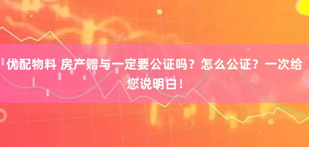 优配物料 房产赠与一定要公证吗？怎么公证？一次给您说明白！