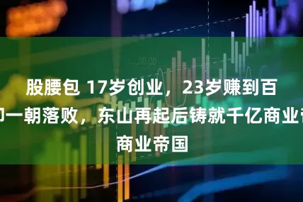 股腰包 17岁创业，23岁赚到百万却一朝落败，东山再起后铸就千亿商业帝国