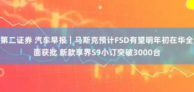 第二证券 汽车早报｜马斯克预计FSD有望明年初在华全面获批 新款享界S9小订突破3000台