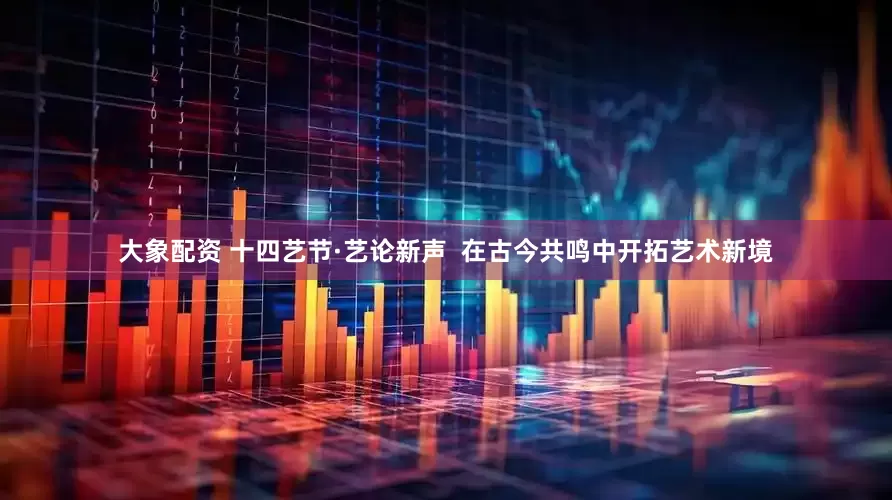 大象配资 十四艺节·艺论新声  在古今共鸣中开拓艺术新境