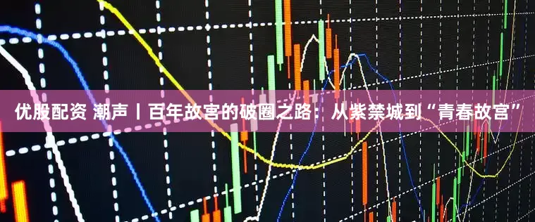 优股配资 潮声丨百年故宫的破圈之路：从紫禁城到“青春故宫”