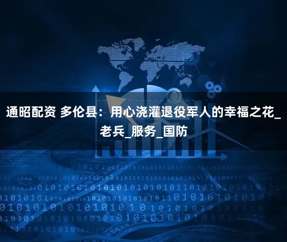 通昭配资 多伦县：用心浇灌退役军人的幸福之花_老兵_服务_国防