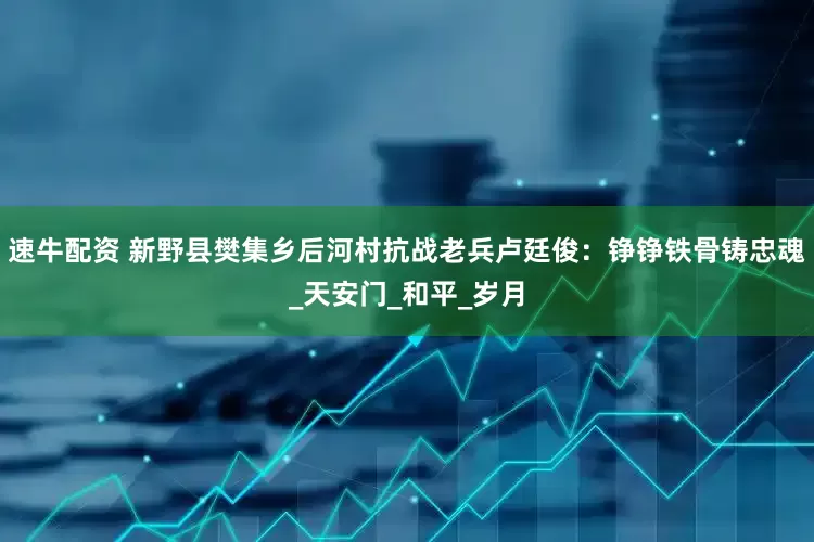 速牛配资 新野县樊集乡后河村抗战老兵卢廷俊：铮铮铁骨铸忠魂_天安门_和平_岁月