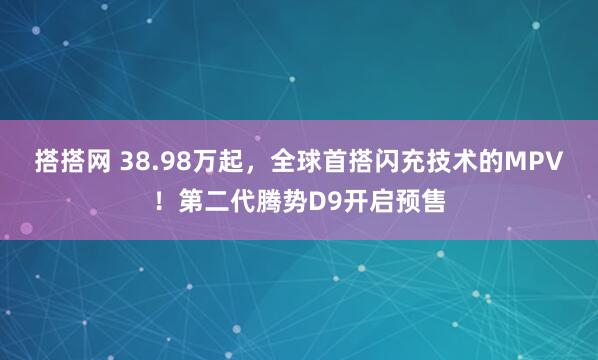 搭搭网 38.98万起,全球首搭闪充技术的MPV!第二代腾势D9开启预售