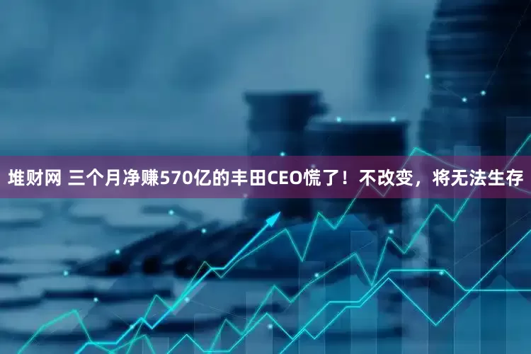 堆财网 三个月净赚570亿的丰田CEO慌了！不改变，将无法生存
